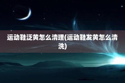 运动鞋泛黄怎么清理(运动鞋发黄怎么清洗)