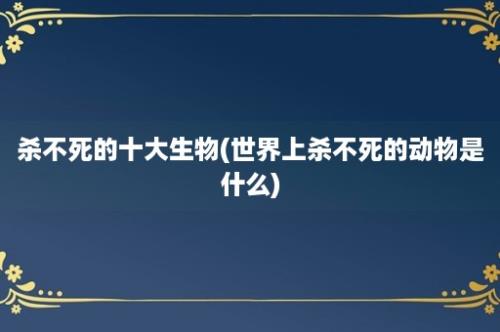 杀不死的十大生物(世界上杀不死的动物是什么)