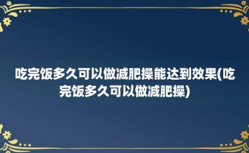 吃完饭多久可以做减肥操能达到效果(吃完饭多久可以做减肥操)