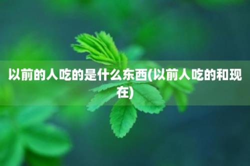 以前的人吃的是什么东西(以前人吃的和现在)