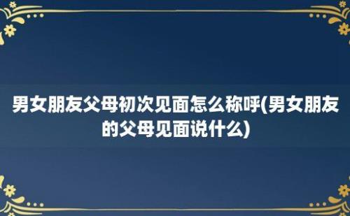 男女朋友父母初次见面怎么称呼(男女朋友的父母见面说什么)