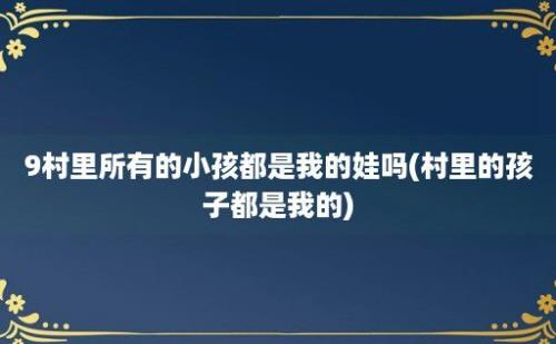 9村里所有的小孩都是我的娃吗(村里的孩子都是我的)