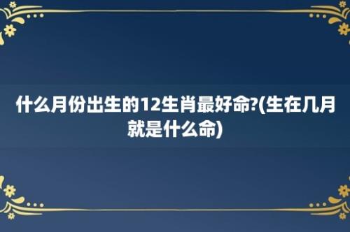 什么月份出生的12生肖最好命?(生在几月就是什么命)