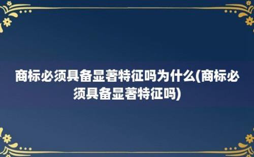 商标必须具备显著特征吗为什么(商标必须具备显著特征吗)