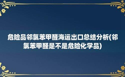 危险品邻氯苯甲醛海运出口总结分析(邻氯苯甲醛是不是危险化学品)