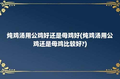 炖鸡汤用公鸡好还是母鸡好(炖鸡汤用公鸡还是母鸡比较好?)