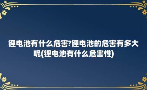 锂电池有什么危害?锂电池的危害有多大呢(锂电池有什么危害性)