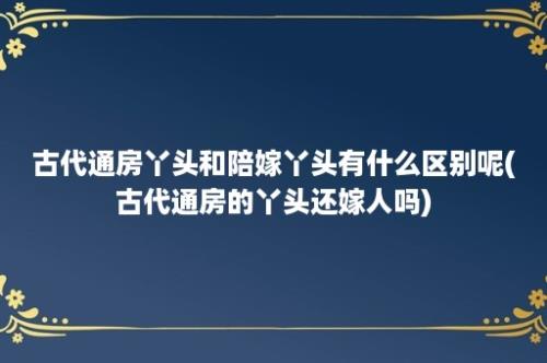 古代通房丫头和陪嫁丫头有什么区别呢(古代通房的丫头还嫁人吗)