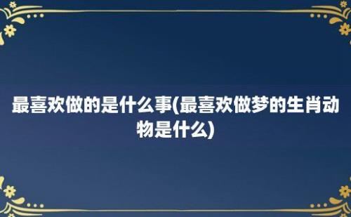 最喜欢做的是什么事(最喜欢做梦的生肖动物是什么)