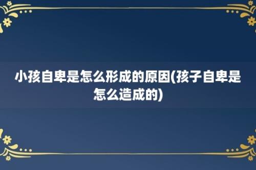 小孩自卑是怎么形成的原因(孩子自卑是怎么造成的)