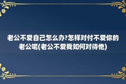 老公不爱自己怎么办?怎样对付不爱你的老公呢(老公不爱我如何对待他)