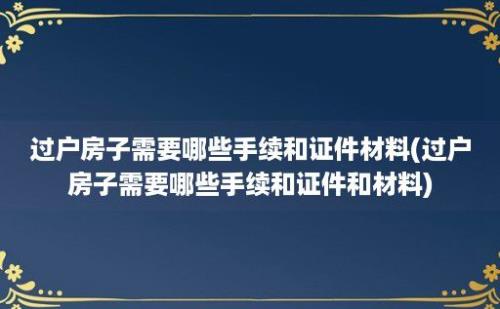 过户房子需要哪些手续和证件材料(过户房子需要哪些手续和证件和材料)