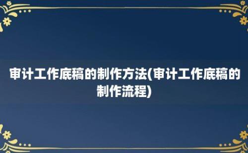 审计工作底稿的制作方法(审计工作底稿的制作流程)