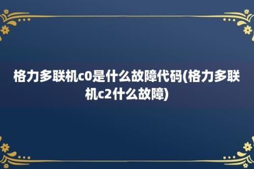 格力多联机c0是什么故障代码(格力多联机c2什么故障)