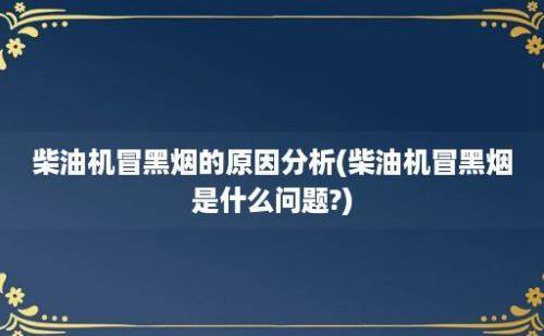 柴油机冒黑烟的原因分析(柴油机冒黑烟是什么问题?)