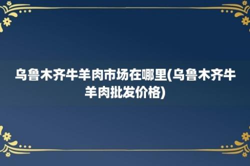 乌鲁木齐牛羊肉市场在哪里(乌鲁木齐牛羊肉批发价格)