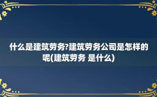 什么是建筑劳务?建筑劳务公司是怎样的呢(建筑劳务 是什么)