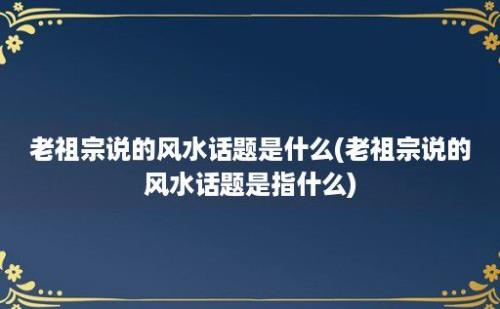 老祖宗说的风水话题是什么(老祖宗说的风水话题是指什么)