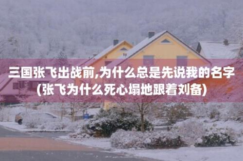 三国张飞出战前,为什么总是先说我的名字(张飞为什么死心塌地跟着刘备)