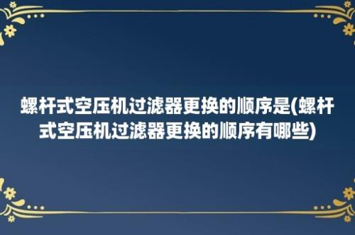 螺杆式空压机过滤器更换的顺序是(螺杆式空压机过滤器更换的顺序有哪些)