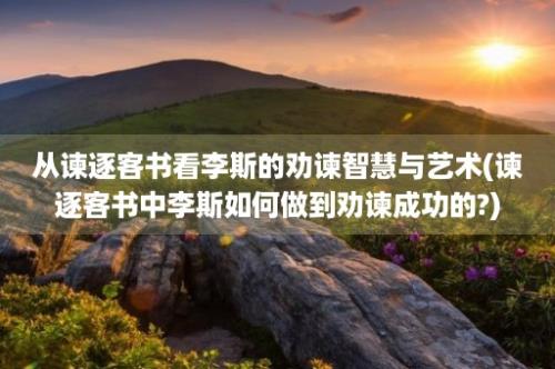 从谏逐客书看李斯的劝谏智慧与艺术(谏逐客书中李斯如何做到劝谏成功的?)