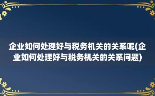 企业如何处理好与税务机关的关系呢(企业如何处理好与税务机关的关系问题)