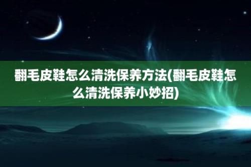 翻毛皮鞋怎么清洗保养方法(翻毛皮鞋怎么清洗保养小妙招)