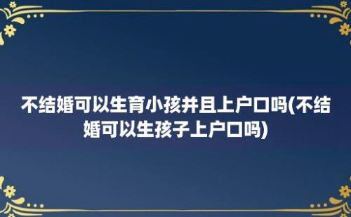 不结婚可以生育小孩并且上户口吗(不结婚可以生孩子上户口吗)