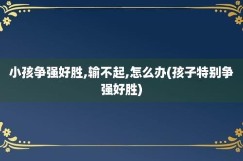 小孩争强好胜,输不起,怎么办(孩子特别争强好胜)