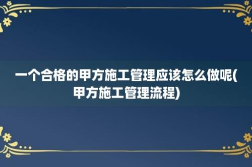 一个合格的甲方施工管理应该怎么做呢(甲方施工管理流程)