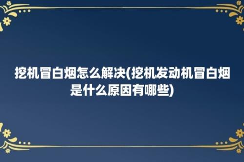 挖机冒白烟怎么解决(挖机发动机冒白烟是什么原因有哪些)