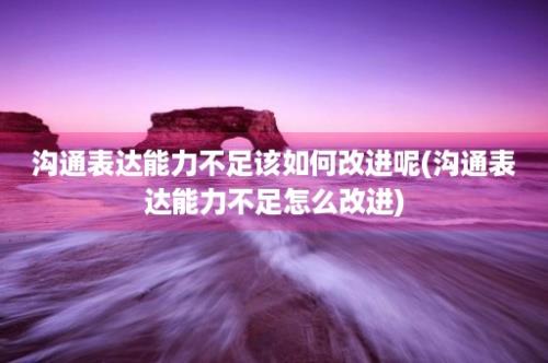 沟通表达能力不足该如何改进呢(沟通表达能力不足怎么改进)