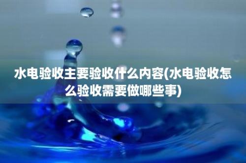 水电验收主要验收什么内容(水电验收怎么验收需要做哪些事)