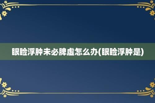 眼睑浮肿未必脾虚怎么办(眼睑浮肿是)