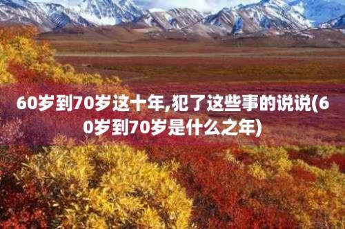 60岁到70岁这十年,犯了这些事的说说(60岁到70岁是什么之年)