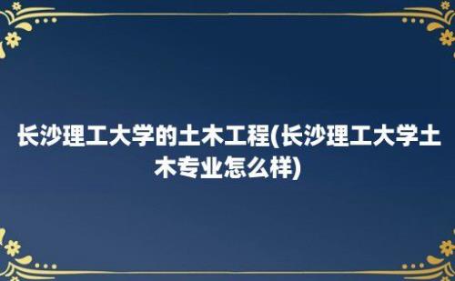 长沙理工大学的土木工程(长沙理工大学土木专业怎么样)