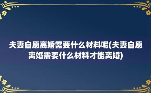 夫妻自愿离婚需要什么材料呢(夫妻自愿离婚需要什么材料才能离婚)