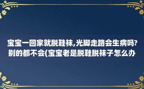 宝宝一回家就脱鞋袜,光脚走路会生病吗?别的都不会(宝宝老是脱鞋脱袜子怎么办)