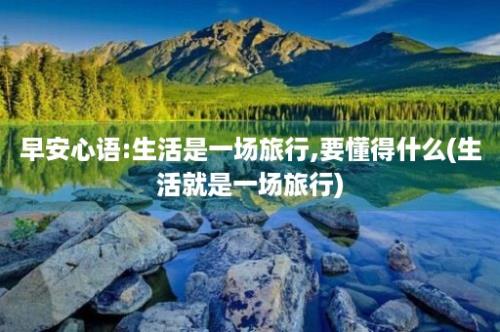 早安心语:生活是一场旅行,要懂得什么(生活就是一场旅行)