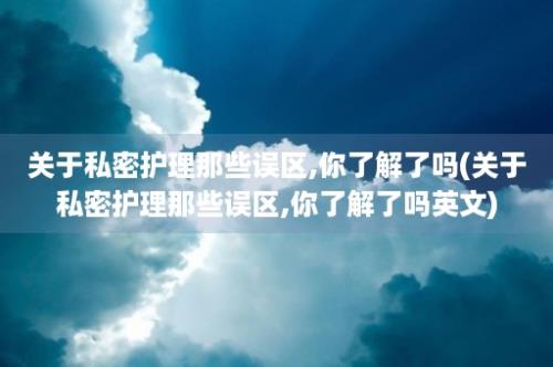 关于私密护理那些误区,你了解了吗(关于私密护理那些误区,你了解了吗英文)