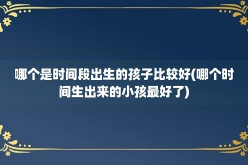 哪个是时间段出生的孩子比较好(哪个时间生出来的小孩最好了)