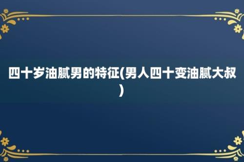 四十岁油腻男的特征(男人四十变油腻大叔)