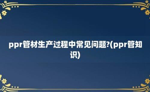 ppr管材生产过程中常见问题?(ppr管知识)