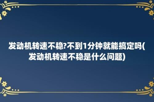 发动机转速不稳?不到1分钟就能搞定吗(发动机转速不稳是什么问题)