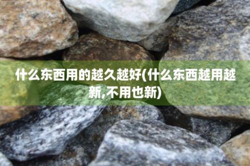 什么东西用的越久越好(什么东西越用越新,不用也新)