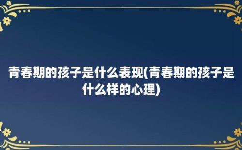 青春期的孩子是什么表现(青春期的孩子是什么样的心理)