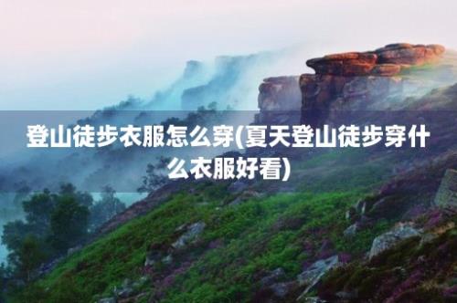 登山徒步衣服怎么穿(夏天登山徒步穿什么衣服好看)