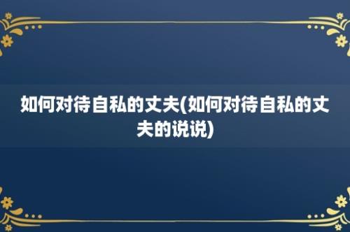 如何对待自私的丈夫(如何对待自私的丈夫的说说)