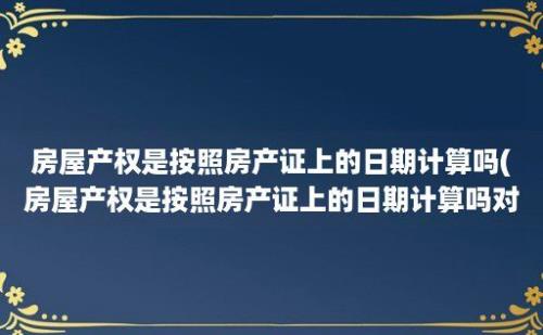 房屋产权是按照房产证上的日期计算吗(房屋产权是按照房产证上的日期计算吗对吗)