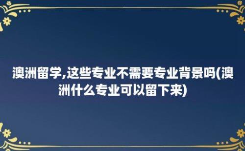 澳洲留学,这些专业不需要专业背景吗(澳洲什么专业可以留下来)